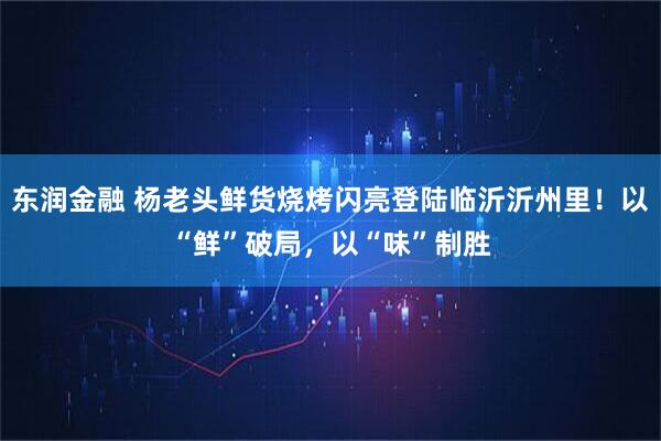 东润金融 杨老头鲜货烧烤闪亮登陆临沂沂州里！以“鲜”破局，以“味”制胜