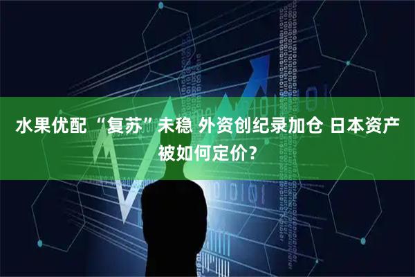 水果优配 “复苏”未稳 外资创纪录加仓 日本资产被如何定价？