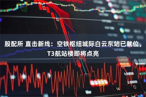 股配所 直击新线：空铁枢纽城际白云东站已就位，T3航站楼即将点亮
