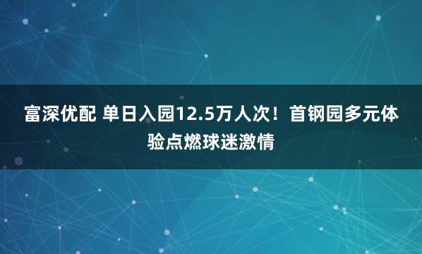 富深优配 单日入园12.5万人次！首钢园多元体验点燃球迷激情