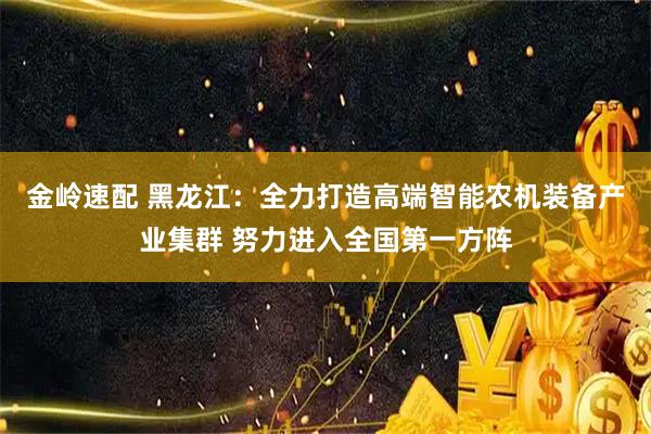 金岭速配 黑龙江：全力打造高端智能农机装备产业集群 努力进入全国第一方阵