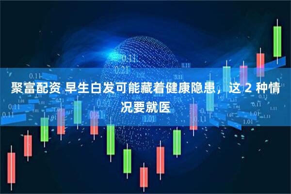 聚富配资 早生白发可能藏着健康隐患，这 2 种情况要就医