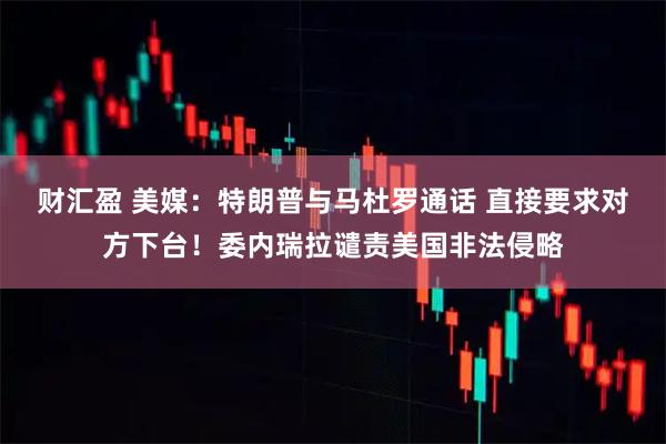 财汇盈 美媒：特朗普与马杜罗通话 直接要求对方下台！委内瑞拉谴责美国非法侵略