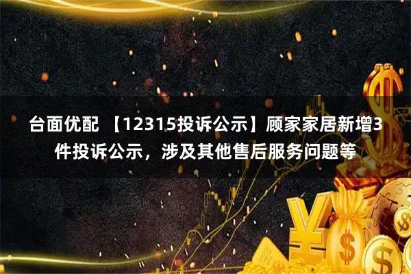 台面优配 【12315投诉公示】顾家家居新增3件投诉公示，涉及其他售后服务问题等