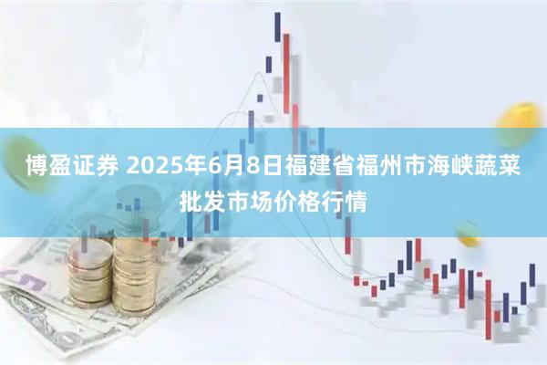 博盈证券 2025年6月8日福建省福州市海峡蔬菜批发市场价格行情