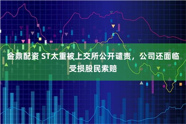 金鼎配资 ST太重被上交所公开谴责，公司还面临受损股民索赔