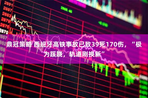 鼎冠策略 西班牙高铁事故已致39死170伤，“极为蹊跷，轨道刚换新”