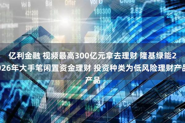 亿利金融 视频最高300亿元拿去理财 隆基绿能2026年大手笔闲置资金理财 投资种类为低风险理财产品