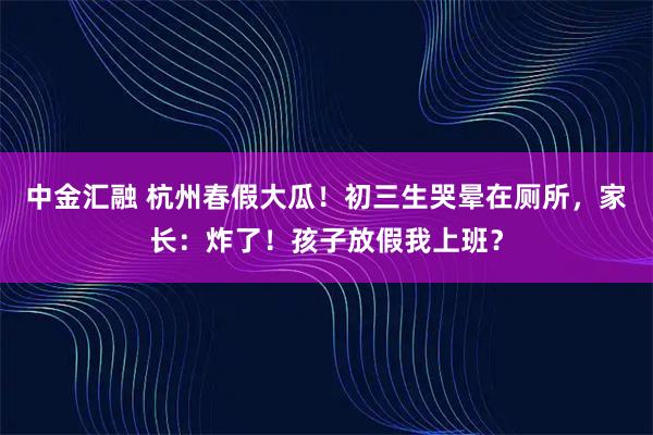中金汇融 杭州春假大瓜！初三生哭晕在厕所，家长：炸了！孩子放假我上班？