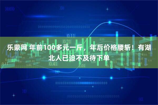 乐蒙网 年前100多元一斤，年后价格腰斩！有湖北人已迫不及待下单