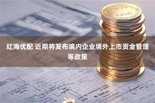 红海优配 近期将发布境内企业境外上市资金管理等政策