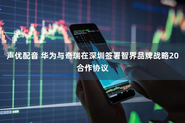 声优配音 华为与奇瑞在深圳签署智界品牌战略20合作协议