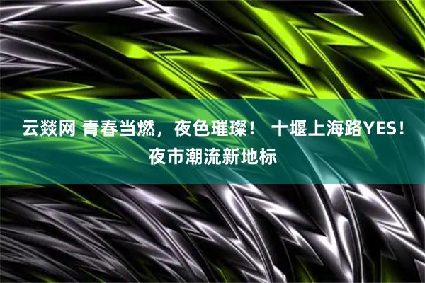 云燚网 青春当燃，夜色璀璨！ 十堰上海路YES！夜市潮流新地标