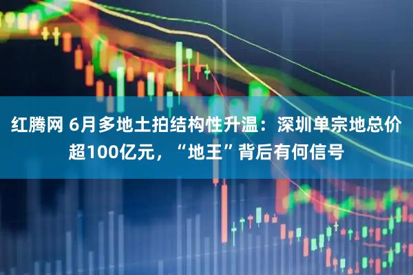 红腾网 6月多地土拍结构性升温：深圳单宗地总价超100亿元，“地王”背后有何信号